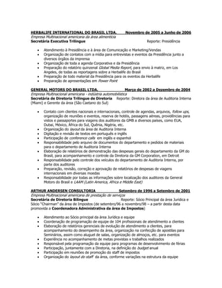 HERBALIFE INTERNATIONAL DO BRASIL LTDA. Novembro de 2005 a Junho de 2006
Empresa Multinacional americana da área alimentícia
Secretária Executiva Trilingue Reporte: Presidência
 Atendimento à Presidência e à área de Comunicação e Marketing/Vendas
 Organização de contatos com a mídia para entrevistas e eventos da Presidência junto a
diversos órgãos da imprensa
 Organização de toda a agenda Corporativa e da Presidência
 Preparação do relatório quinzenal Global Media Report, para envio à matriz, em Los
Angeles, de todas as reportagens sobre a Herbalife do Brasil
 Preparação de todo material da Presidência para os eventos da Herbalife
 Preparação de apresentações em Power Point
GENERAL MOTORS DO BRASIL LTDA. Março de 2002 a Dezembro de 2004
Empresa Multinacional americana - indústria automobilística
Secretária de Diretoria Trilingue de Diretoria Reporte: Diretora da área de Auditoria Interna
(Miami) e Gerente da área (São Caetano do Sul)
 Contato com clientes nacionais e internacionais, controle de agendas, arquivos, follow ups,
organização de reuniões e eventos, reserva de hotéis, passagens aéreas, providências para
vistos e passaportes para viagens dos auditores da GMB a diversos países, como EUA,
Dubai, México, África do Sul, Quênia, Nigéria, etc.
 Organização do layout da área de Auditoria Interna
 Digitação e revisão de textos em português e inglês
 Participação de conference calls em inglês e espanhol
 Responsabilidade pelo arquivo de documentos do departamento e pedidos de materiais
para o departamento de Auditoria Interna
 Elaboração de relatórios de demonstração das despesas gerais do departamento da GM do
Brasil, para acompanhamento e controle da Diretoria da GM Corporation, em Detroit
 Responsabilidade pelo controle dos veículos do departamento de Auditoria Interna, por
parte dos auditores
 Preparação, revisão, correção e aprovação de relatórios de despesas de viagens
internacionais em diversas moedas
 Responsabilidade por todas as informações sobre localização dos auditores da General
Motors do Brasil e LAAM (Latin America, Africa e Middle East)
ARTHUR ANDERSEN CONSULTORIA Setembro de 1996 a Setembro de 2001
Empresa Multinacional americana de prestação de serviços
Secretária de Diretoria Bilingue Reporte: Sócio Principal da área Juridica e
Sócio “Chairman” da área de Impostos (de setembro/96 a novembro/98 – a partir desta data
promovida a Coordenadora Administrativa da área de Impostos)
 Atendimento ao Sócio principal da área Jurídica e equipe
 Coordenação de programação de equipe de 104 profissionais de atendimento a clientes
 Elaboração de relatórios gerenciais de evolução de atendimento a clientes, para
acompanhamento do desempenho da área, organização na confecção de apostilas para
Seminários, assim como aluguel de salas, organização de almoços, etc. para eventos
 Experiência no acompanhamento de metas previstas x trabalhos realizados
 Responsável pela programação da equipe para programas de desenvolvimento de férias
 Participação, juntamente com a Diretoria, na definição do budget anual
 Participação em reuniões de promoção do staff de impostos
 Organização do layout do staff da área, conforme variações na estrutura da equipe
 