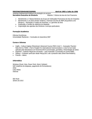 PRICEWATERHOUSECOOPERS Abril de 1983 a Julho de 1996
Empresa Multinacional britânica de prestação de serviços
Secretária Executiva de Diretoria Reporte: 3 Sócios da área de Inst Financeira
 Atendimento a 3 Sócios-Diretores do Grupo de Instituições Financeiras da área de Impostos
 Atendimento a um Sócio Diretor britânico, Chairman da área de A&M (Acquisitions and
Mergers) – Aquisições e Fusões de Empresas, e 2 gerentes da área
 Preparação e revisão de relatórios de despesas
 Organização das agendas dos Diretores e serviços particulares
Formação Acadêmica
Ciências Econômicas
Universidade Mackenzie – Conclusão em dezembro/1987
Cursos e Idiomas
 Inglês – Cultura Inglesa (Mainstream Advanced Course (MAC) nível 3 – Avançado/ Fluente)
Nota 810 no TOEIC (Test of English for International Communication) e nota 9,0 em teste
aplicado pela AstraZeneca em Fevereiro/2014 (conversação, gramática, interpretação de texto)
 Espanhol – Instituto Miguel de Cervantes – nível Avanzado 2 (concluído em junho/2008)
 Italiano – Professor particular desde Março/2011 até a presente data (Nível intermediário)
 Francês – básico
Informática
Windows (Excel, Visio, Power Point, Word, Outlook)
SAP (relatórios de despesas, pagamento de fornecedores)
Ariba
Lotus Notes
Internet
São Paulo
Janeiro de 2015
 