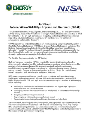  
	
  
	
  
	
  
	
  
Fact	
  Sheet:	
  	
  
Collaboration	
  of	
  Oak	
  Ridge,	
  Argonne,	
  and	
  Livermore	
  (CORAL)	
  	
  
	
   	
   	
  
The	
  Collaboration	
  of	
  Oak	
  Ridge,	
  Argonne,	
  and	
  Livermore	
  (CORAL)	
  is	
  a	
  joint	
  procurement	
  
activity	
  among	
  three	
  of	
  the	
  Department	
  of	
  Energy’s	
  National	
  Laboratories	
  launched	
  in	
  2014	
  
to	
  build	
  state-­‐of-­‐the-­‐art	
  high-­‐performance	
  computing	
  technologies	
  that	
  are	
  essential	
  for	
  
supporting	
  U.S.	
  national	
  nuclear	
  security	
  and	
  are	
  key	
  tools	
  used	
  for	
  technology	
  
advancement	
  and	
  scientific	
  discovery.	
  	
  
CORAL	
  is	
  jointly	
  led	
  by	
  the	
  Office	
  of	
  Science’s	
  two	
  Leadership	
  Computing	
  Facility	
  centers	
  at	
  
Oak	
  Ridge	
  National	
  Laboratory	
  (ORNL)	
  and	
  Argonne	
  National	
  Laboratory	
  (ANL),	
  and	
  The	
  
National	
  Nuclear	
  Security	
  Administration’s	
  facility	
  at	
  Lawrence	
  Livermore	
  National	
  
Laboratory	
  (LLNL).	
  The	
  collaboration	
  will	
  procure	
  leadership	
  computing	
  systems	
  for	
  the	
  
three	
  National	
  Labs	
  and	
  is	
  part	
  of	
  a	
  national	
  strategic	
  computing	
  effort	
  that	
  would	
  align	
  
strategies	
  and	
  resources	
  across	
  the	
  federal	
  enterprise.	
  	
  	
  
The	
  Need	
  for	
  Supercomputing	
  for	
  the	
  21st	
  Century	
  
High-­‐performance	
  computing	
  (HPC)	
  is	
  essential	
  for	
  supporting	
  the	
  national	
  nuclear	
  
deterrent	
  and	
  is	
  a	
  key	
  tool	
  used	
  for	
  technology	
  advancement	
  and	
  scientific	
  discovery.	
  The	
  
computers	
  being	
  procured	
  under	
  this	
  announcement	
  deliver	
  both	
  much	
  greater	
  
capabilities	
  and	
  energy	
  efficiency,	
  providing	
  a	
  key	
  milestone	
  in	
  capacity	
  and	
  efficiency	
  
toward	
  exascale.	
  	
  Extreme	
  scale	
  computing	
  aims	
  to	
  deliver	
  20-­‐40x	
  the	
  capabilities	
  of	
  
today's	
  computers	
  with	
  a	
  similar	
  size	
  and	
  power	
  footprint.	
  	
  	
  	
  	
  	
  
DOE	
  supercomputers	
  run	
  the	
  most	
  complex	
  energy,	
  science,	
  and	
  security	
  mission	
  
applications	
  and	
  our	
  investments	
  advance	
  HPC	
  technologies	
  to	
  assure	
  continued	
  U.S.	
  
leadership	
  in	
  the	
  field.	
  DOE	
  uses	
  high	
  performance	
  computing	
  in	
  a	
  number	
  of	
  wide-­‐ranging	
  
fields,	
  including:	
  
• Assuring	
  the	
  viability	
  of	
  our	
  nation’s	
  nuclear	
  deterrent	
  and	
  supporting	
  U.S.	
  policy	
  in	
  
nonproliferation	
  and	
  counterterrorism	
  
• Developing	
  scientific	
  advances	
  crucial	
  for	
  the	
  development	
  of	
  new	
  and	
  renewable	
  energy	
  
sources	
  
• Designing	
  and	
  discovering	
  new	
  materials	
  
• Improving	
  the	
  precision	
  and	
  accuracy	
  of	
  climate	
  models	
  
• Advancing	
  the	
  study	
  of	
  astrophysics,	
  biology,	
  chemistry,	
  and	
  other	
  fields	
  
Advances in HPC technology research, development, and deployment are needed to ensure that
our Nation can continue to meet critical HPC-relevant national security needs, fully leverage
HPC for economic competitiveness and scientific discovery, and position our country for
sustained technical leadership. Collaboration	
  with	
  other	
  Agencies	
  and	
  industry	
  is	
  essential	
  to	
  
the	
  success	
  of	
  high-­‐performance	
  computing.	
  	
  	
  
 