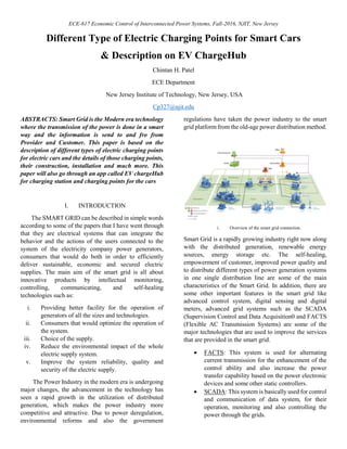 ECE-617 Economic Control of Interconnected Power Systems, Fall-2016, NJIT, New Jersey
Different Type of Electric Charging Points for Smart Cars
& Description on EV ChargeHub
Chintan H. Patel
ECE Department
New Jersey Institute of Technology, New Jersey, USA
Cp327@njit.edu
ABSTRACTS: Smart Grid is the Modern era technology
where the transmission of the power is done in a smart
way and the information is send to and fro from
Provider and Customer. This paper is based on the
description of different types of electric charging points
for electric cars and the details of those charging points,
their construction, installation and much more. This
paper will also go through an app called EV chargeHub
for charging station and charging points for the cars
I. INTRODUCTION
The SMART GRID can be described in simple words
according to some of the papers that I have went through
that they are electrical systems that can integrate the
behavior and the actions of the users connected to the
system of the electricity company power generators,
consumers that would do both in order to efficiently
deliver sustainable, economic and secured electric
supplies. The main aim of the smart grid is all about
innovative products by intellectual monitoring,
controlling, communicating, and self-healing
technologies such as:
i. Providing better facility for the operation of
generators of all the sizes and technologies.
ii. Consumers that would optimize the operation of
the system.
iii. Choice of the supply.
iv. Reduce the environmental impact of the whole
electric supply system.
v. Improve the system reliability, quality and
security of the electric supply.
The Power Industry in the modern era is undergoing
major changes, the advancement in the technology has
seen a rapid growth in the utilization of distributed
generation, which makes the power industry more
competitive and attractive. Due to power deregulation,
environmental reforms and also the government
regulations have taken the power industry to the smart
grid platform from the old-age power distribution method.
i. Overview of the smart grid connection.
Smart Grid is a rapidly growing industry right now along
with the distributed generation, renewable energy
sources, energy storage etc. The self-healing,
empowerment of customer, improved power quality and
to distribute different types of power generation systems
in one single distribution line are some of the main
characteristics of the Smart Grid. In addition, there are
some other important features in the smart grid like
advanced control system, digital sensing and digital
meters, advanced grid systems such as the SCADA
(Supervision Control and Data Acquisition0 and FACTS
(Flexible AC Transmission Systems) are some of the
major technologies that are used to improve the services
that are provided in the smart grid.
 FACTS: This system is used for alternating
current transmission for the enhancement of the
control ability and also increase the power
transfer capability based on the power electronic
devices and some other static controllers.
 SCADA: This system is basically used for control
and communication of data system, for their
operation, monitoring and also controlling the
power through the grids.
 