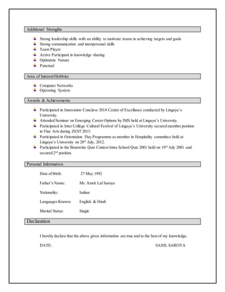 Additional Strengths
Strong leadership skills with an ability to motivate teams in achieving targets and goals
Strong communication and interpersonal skills
Team Player
Active Participant in knowledge sharing
Optimistic Nature
Punctual
Area of Interest/Hobbies
Computer Networks
Operating System
Awards & Achievements
Participated in Innovation Conclave 2014 Centre of Excellance conducted by Lingaya’s
University.
Attended Seminar on Emerging Career Options by IMS held at Lingaya’s University.
Participated in Inter College Cultural Festival of Lingaya’s University secured member position
in Fine Arts during ZEST 2013.
Participated in Orientation Day Programme as member in Hospitality committee held at
Lingaya’s University on 28th
July, 2012.
Participated in the Bournvita Quiz Contest Intra School Quiz 2001 held on 19th
July 2001 and
secured 2nd
position.
Personal Information
Date of Birth: 27 May 1992
Father’s Name: Mr. Amrit Lal Saroya
Nationality: Indian
Languages Known: English & Hindi
Marital Status: Single
Declaration
I hereby declare that the above given information are true and to the best of my knowledge.
DATE: SAHIL SAROYA
 