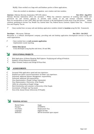 Page 2 of 2
MySQL. I have worked on a large web and Database portion of these applications.
I have also worked on attendance, resignation, user creation and chat modules.
Internee - Pakistan Revenue Automation PVT LTD, Lahore Nov 2012 – Aug 2013
Pakistan Revenue Automation (Pvt.) Ltd. (acronym – PRAL) has extensive experience of working with federal and
provincial tax and revenue agencies to provide wide variety of tax and revenue collection solutions.
Since its incorporation in June 1994, PRAL has been involved in the development of wide array of tax and revenue related
solutions pertaining to Income Tax, Wealth Tax, General Sales Tax, Federal Excise, Customs, Capital Value Tax, Provincial
Cess and Property Tax etc.
 I have worked here on many web and desktop application modules related to taxation using Dot Net Framework.
Developer - Microzone, Pakistan Nov 2011 – Oct 2012
Microzone is a software development company, providing web and desktop application development services to big and
small organizations.
 I have worked here on web accounts application.
Implemented crystal reporting.
 Online Holy Quran
It was developed using Asp.Net web forms, C# and XML.
EDUCATIONALPROJECTS
 Web Application of Aleena Shopping Mall Captures Displaying and selling of Products.
 Database of Fazal Memorial Hospital.
 Object Oriented Analysis and Design Of Pizza Hutt.
ACHIEVEMENTS
 Increased Web application speed and user experience.
 Notified user before session termination for better user experience.
 Performed additional Release Management responsibility.
 Performed additional QA responsibility.
 Class Representative (Punjab College Gujranwala).
 Class Representative (University of the Punjab).
 100% fee scholarship at Punjab College.
 Merit Scholarship each semester in University of the Punjab.
 Government of Punjab Lap Top award.
 Host of the Annual Dinner (University Of Punjab).
PERSONAL DETAILS
Marital Status
Passport
: Single
CV3498701
Visa Status : Employment Visa
Languages : English & Urdu
Reference : Will be furnished upon request
 