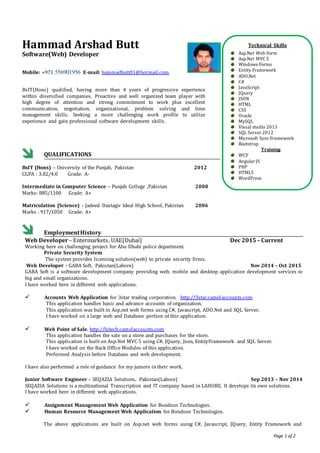 Page 1 of 2
Hammad Arshad Butt
Software(Web) Developer
Mobile: +971 556901956 E-mail: hammadbutt01@hotmail.com
BsIT(Hons) qualified, having more than 4 years of progressive experience
within diversified companies. Proactive and well organized team player with
high degree of attention and strong commitment to work plus excellent
communication, negotiation, organizational, problem solving and time
management skills. Seeking a more challenging work profile to utilize
experience and gain professional software development skills.
QUALIFICATIONS
BsIT (Hons) – University of the Punjab, Pakistan
CGPA : 3.82/4.0 Grade: A-
2012
Intermediate in Computer Science – Punjab College ,Pakistan
Marks: 885/1100 Grade: A+
Matriculation (Science) - Jadeed Dastagir Ideal High School, Pakistan
2008
2006
Marks : 917/1050 Grade: A+
EmploymentHistory
Web Developer – Entermarkets, UAE(Dubai) Dec 2015 – Current
Working here on challenging project for Abu Dhabi police department.
Private Security System
The system provides licensing solution(web) to private security firms.
Web Developer - GABA Soft, Pakistan(Lahore) Nov 2014 – Oct 2015
GABA Soft is a software development company providing web, mobile and desktop application development services to
big and small organizations.
I have worked here in different web applications.
 Accounts Web Application for 3star trading corporation. http://3star.camelaccounts.com
This application handles basic and advance accounts of organization.
This application was built in Asp.net web forms using C#, Javascript, ADO.Net and SQL Server.
I have worked on a large web and Database portion of this application.
 Web Point of Sale. http://hitech.camelaccounts.com
This application handles the sale on a store and purchases for the store.
This application is built on Asp.Net MVC 5 using C#, JQuery, Json, EntityFramework and SQL Server.
I have worked on the Back Office Modules of this application.
Performed Analysis before Database and web development.
I have also performed a role of guidance for my juniors in their work.
Junior Software Engineer – SEQAZIA Solutions, Pakistan(Lahore) Sep 2013 – Nov 2014
SEQAZIA Solutions is a multinational Transcription and IT company based in LAHORE. It develops its own solutions.
I have worked here in different web applications.
 Assignment Management Web Application for Bondson Technologies.
 Human Resource Management Web Application for Bondson Technologies.
The above applications are built on Asp.net web forms using C#, Javascript, JQuery, Entity Framework and
Technical Skills
Asp.Net Web Form
Asp.Net MVC 5
Windows Forms
Entity Framework
ADO.Net
C#
JavaScript
JQuery
JSON
HTML
CSS
Oracle
MySQL
Visual studio 2013
SQL Server 2012
Microsoft SyncFramework
Bootstrap
Training
WCF
Angular JS
PHP
HTML5
WordPress
 