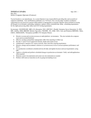TOYOTA CANADA Sept. 2011 –
May 2015
Senior Computer Operator (Contract)
Toyota Canada is a car manufacture. As a senior Operator I was responsible for providing first and second level
support to mainframe, Unix and Windows platforms on a 7/24 basis.Also served a major incident coordinator
supporting recovery processes and providing updates to management as required. Regular duties included reviewing
all changes to environment, performing emergency updates within scheduled time frame, scheduling requirements
for the nights processing,daily Adhoc and UAT testing requirements.
Environment: MAINFRAME: IBM z114 zEnterprise 2818, zOSV1R13 (Parallel Enterprise Server Generation 5), JES2,
OPC, InfoPac, HSM, IBM3494 Robotic Tape drive, TSO/ISPF, JCL, JESII, CICS, Unix and Windows SERVERS, Orion,
CISCO, OMEGAMON, Websphere and IBM 2710 Infoprint Printers
 Monitor systems and systems resources in multi-platform environments. This also includes the computer
room and associated hardware
 Effective incident and problem management skills from reporting to follow-up
 Provide 1st and 2nd level support for internal, dealer and vendor issues
 Administrative clearance for various network, client and other ongoing requirements
 Monitor, change and recommend solutions to systemresource issues to ensure optimum performance and
SLA’s
 As a production coordinatorschedule and run all daily and nightly business and userrequirements using
OPC.
 Approve,schedule and perform scheduled changes to production environment. Verify and add applications
when required
 Maintain current documentation and create new documentation as needed
 Perform shift turnover transition on all on-going/outstanding issues
 