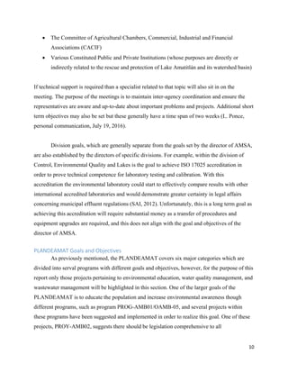 10
• The Committee of Agricultural Chambers, Commercial, Industrial and Financial
Associations (CACIF)
• Various Constituted Public and Private Institutions (whose purposes are directly or
indirectly related to the rescue and protection of Lake Amatitlán and its watershed basin)
If technical support is required than a specialist related to that topic will also sit in on the
meeting. The purpose of the meetings is to maintain inter-agency coordination and ensure the
representatives are aware and up-to-date about important problems and projects. Additional short
term objectives may also be set but these generally have a time span of two weeks (L. Ponce,
personal communication, July 19, 2016).
Division goals, which are generally separate from the goals set by the director of AMSA,
are also established by the directors of specific divisions. For example, within the division of
Control, Environmental Quality and Lakes is the goal to achieve ISO 17025 accreditation in
order to prove technical competence for laboratory testing and calibration. With this
accreditation the environmental laboratory could start to effectively compare results with other
international accredited laboratories and would demonstrate greater certainty in legal affairs
concerning municipal effluent regulations (SAI, 2012). Unfortunately, this is a long term goal as
achieving this accreditation will require substantial money as a transfer of procedures and
equipment upgrades are required, and this does not align with the goal and objectives of the
director of AMSA.
PLANDEAMAT Goals and Objectives
As previously mentioned, the PLANDEAMAT covers six major categories which are
divided into serval programs with different goals and objectives, however, for the purpose of this
report only those projects pertaining to environmental education, water quality management, and
wastewater management will be highlighted in this section. One of the larger goals of the
PLANDEAMAT is to educate the population and increase environmental awareness though
different programs, such as program PROG-AMB01/OAMB-05, and several projects within
these programs have been suggested and implemented in order to realize this goal. One of these
projects, PROY-AMB02, suggests there should be legislation comprehensive to all
 