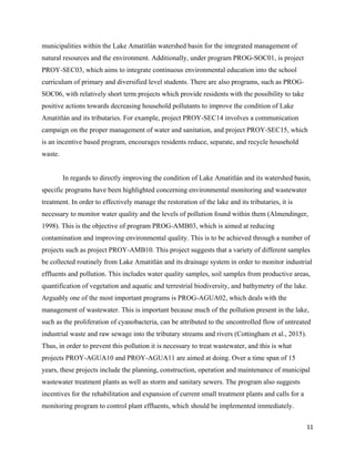 11
municipalities within the Lake Amatitlán watershed basin for the integrated management of
natural resources and the environment. Additionally, under program PROG-SOC01, is project
PROY-SEC03, which aims to integrate continuous environmental education into the school
curriculum of primary and diversified level students. There are also programs, such as PROG-
SOC06, with relatively short term projects which provide residents with the possibility to take
positive actions towards decreasing household pollutants to improve the condition of Lake
Amatitlán and its tributaries. For example, project PROY-SEC14 involves a communication
campaign on the proper management of water and sanitation, and project PROY-SEC15, which
is an incentive based program, encourages residents reduce, separate, and recycle household
waste.
In regards to directly improving the condition of Lake Amatitlán and its watershed basin,
specific programs have been highlighted concerning environmental monitoring and wastewater
treatment. In order to effectively manage the restoration of the lake and its tributaries, it is
necessary to monitor water quality and the levels of pollution found within them (Almendinger,
1998). This is the objective of program PROG-AMB03, which is aimed at reducing
contamination and improving environmental quality. This is to be achieved through a number of
projects such as project PROY-AMB10. This project suggests that a variety of different samples
be collected routinely from Lake Amatitlán and its drainage system in order to monitor industrial
effluents and pollution. This includes water quality samples, soil samples from productive areas,
quantification of vegetation and aquatic and terrestrial biodiversity, and bathymetry of the lake.
Arguably one of the most important programs is PROG-AGUA02, which deals with the
management of wastewater. This is important because much of the pollution present in the lake,
such as the proliferation of cyanobacteria, can be attributed to the uncontrolled flow of untreated
industrial waste and raw sewage into the tributary streams and rivers (Cottingham et al., 2015).
Thus, in order to prevent this pollution it is necessary to treat wastewater, and this is what
projects PROY-AGUA10 and PROY-AGUA11 are aimed at doing. Over a time span of 15
years, these projects include the planning, construction, operation and maintenance of municipal
wastewater treatment plants as well as storm and sanitary sewers. The program also suggests
incentives for the rehabilitation and expansion of current small treatment plants and calls for a
monitoring program to control plant effluents, which should be implemented immediately.
 