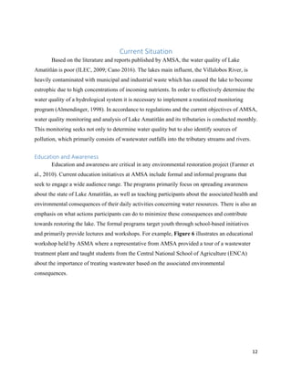 12
Current Situation
Based on the literature and reports published by AMSA, the water quality of Lake
Amatitlán is poor (ILEC, 2009; Cano 2016). The lakes main influent, the Villalobos River, is
heavily contaminated with municipal and industrial waste which has caused the lake to become
eutrophic due to high concentrations of incoming nutrients. In order to effectively determine the
water quality of a hydrological system it is necessary to implement a routinized monitoring
program (Almendinger, 1998). In accordance to regulations and the current objectives of AMSA,
water quality monitoring and analysis of Lake Amatitlán and its tributaries is conducted monthly.
This monitoring seeks not only to determine water quality but to also identify sources of
pollution, which primarily consists of wastewater outfalls into the tributary streams and rivers.
Education and Awareness
Education and awareness are critical in any environmental restoration project (Farmer et
al., 2010). Current education initiatives at AMSA include formal and informal programs that
seek to engage a wide audience range. The programs primarily focus on spreading awareness
about the state of Lake Amatitlán, as well as teaching participants about the associated health and
environmental consequences of their daily activities concerning water resources. There is also an
emphasis on what actions participants can do to minimize these consequences and contribute
towards restoring the lake. The formal programs target youth through school-based initiatives
and primarily provide lectures and workshops. For example, Figure 6 illustrates an educational
workshop held by ASMA where a representative from AMSA provided a tour of a wastewater
treatment plant and taught students from the Central National School of Agriculture (ENCA)
about the importance of treating wastewater based on the associated environmental
consequences.
 