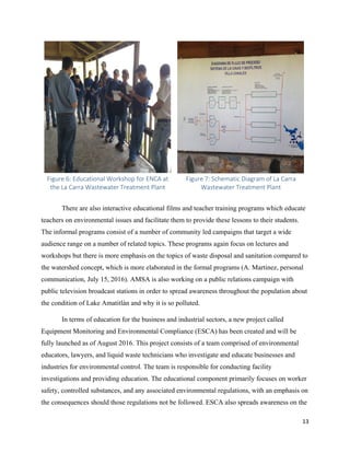13
Figure 6: Educational Workshop for ENCA at
the La Carra Wastewater Treatment Plant
Figure 7: Schematic Diagram of La Carra
Wastewater Treatment Plant
There are also interactive educational films and teacher training programs which educate
teachers on environmental issues and facilitate them to provide these lessons to their students.
The informal programs consist of a number of community led campaigns that target a wide
audience range on a number of related topics. These programs again focus on lectures and
workshops but there is more emphasis on the topics of waste disposal and sanitation compared to
the watershed concept, which is more elaborated in the formal programs (A. Martinez, personal
communication, July 15, 2016). AMSA is also working on a public relations campaign with
public television broadcast stations in order to spread awareness throughout the population about
the condition of Lake Amatitlán and why it is so polluted.
In terms of education for the business and industrial sectors, a new project called
Equipment Monitoring and Environmental Compliance (ESCA) has been created and will be
fully launched as of August 2016. This project consists of a team comprised of environmental
educators, lawyers, and liquid waste technicians who investigate and educate businesses and
industries for environmental control. The team is responsible for conducting facility
investigations and providing education. The educational component primarily focuses on worker
safety, controlled substances, and any associated environmental regulations, with an emphasis on
the consequences should those regulations not be followed. ESCA also spreads awareness on the
 