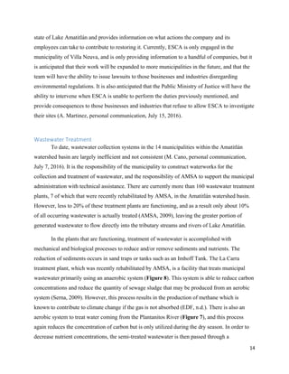 14
state of Lake Amatitlán and provides information on what actions the company and its
employees can take to contribute to restoring it. Currently, ESCA is only engaged in the
municipality of Villa Neuva, and is only providing information to a handful of companies, but it
is anticipated that their work will be expanded to more municipalities in the future, and that the
team will have the ability to issue lawsuits to those businesses and industries disregarding
environmental regulations. It is also anticipated that the Public Ministry of Justice will have the
ability to intervene when ESCA is unable to perform the duties previously mentioned, and
provide consequences to those businesses and industries that refuse to allow ESCA to investigate
their sites (A. Martinez, personal communication, July 15, 2016).
Wastewater Treatment
To date, wastewater collection systems in the 14 municipalities within the Amatitlán
watershed basin are largely inefficient and not consistent (M. Cano, personal communication,
July 7, 2016). It is the responsibility of the municipality to construct waterworks for the
collection and treatment of wastewater, and the responsibility of AMSA to support the municipal
administration with technical assistance. There are currently more than 160 wastewater treatment
plants, 7 of which that were recently rehabilitated by AMSA, in the Amatitlán watershed basin.
However, less to 20% of these treatment plants are functioning, and as a result only about 10%
of all occurring wastewater is actually treated (AMSA, 2009), leaving the greater portion of
generated wastewater to flow directly into the tributary streams and rivers of Lake Amatitlán.
In the plants that are functioning, treatment of wastewater is accomplished with
mechanical and biological processes to reduce and/or remove sediments and nutrients. The
reduction of sediments occurs in sand traps or tanks such as an Imhoff Tank. The La Carra
treatment plant, which was recently rehabilitated by AMSA, is a facility that treats municipal
wastewater primarily using an anaerobic system (Figure 8). This system is able to reduce carbon
concentrations and reduce the quantity of sewage sludge that may be produced from an aerobic
system (Serna, 2009). However, this process results in the production of methane which is
known to contribute to climate change if the gas is not absorbed (EDF, n.d.). There is also an
aerobic system to treat water coming from the Plantanitos River (Figure 7), and this process
again reduces the concentration of carbon but is only utilized during the dry season. In order to
decrease nutrient concentrations, the semi-treated wastewater is then passed through a
 