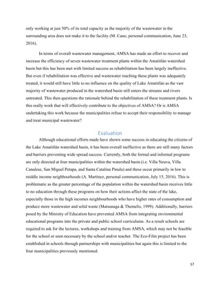 17
only working at just 50% of its total capacity as the majority of the wastewater in the
surrounding area does not make it to the facility (M. Cano, personal communication, June 23,
2016).
In terms of overall wastewater management, AMSA has made an effort to recover and
increase the efficiency of seven wastewater treatment plants within the Amatitlán watershed
basin but this has been met with limited success as rehabilitation has been largely ineffective.
But even if rehabilitation was effective and wastewater reaching these plants was adequately
treated, it would still have little to no influence on the quality of Lake Amatitlán as the vast
majority of wastewater produced in the watershed basin still enters the streams and rivers
untreated. This then questions the rationale behind the rehabilitation of these treatment plants. Is
this really work that will effectively contribute to the objectives of AMSA? Or is AMSA
undertaking this work because the municipalities refuse to accept their responsibility to manage
and treat municipal wastewater?
Evaluation
Although educational efforts made have shown some success in educating the citizens of
the Lake Amatitlán watershed basin, it has been overall ineffective as there are still many factors
and barriers preventing wide spread success. Currently, both the formal and informal programs
are only directed at four municipalities within the watershed basin (i.e. Villa Neuva, Villa
Canalese, San Miguel Petapa, and Santa Catalina Pinula) and these occur primarily in low to
middle income neighbourhoods (A. Martinez, personal communication, July 15, 2016). This is
problematic as the greater percentage of the population within the watershed basin receives little
to no education through these programs on how their actions affect the state of the lake,
especially those in the high incomes neighbourhoods who have higher rates of consumption and
produce more wastewater and solid waste (Matsunaga & Themelis, 1999). Additionally, barriers
posed by the Ministry of Education have prevented AMSA from integrating environmental
educational programs into the private and public school curriculums. As a result schools are
required to ask for the lectures, workshops and training from AMSA, which may not be feasible
for the school or seen necessary by the school and/or teacher. The Eco-Film project has been
established in schools through partnerships with municipalities but again this is limited to the
four municipalities previously mentioned.
 