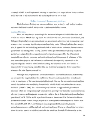19
Although AMSA is working towards reaching its objectives, it is suspected that if they continue
to do the work of the municipalities that these objectives will not be met.
Reflections and Recommendations
The following reflections and recommendations were written by each student based on
their own individual research and personal experiences and observations.
Andrew Menezes
There are many factors preventing Lake Amatitlán being saved. Political barriers, both
within and outside AMSA are a big factor. No national water laws, inadequate enforcement, and
little coordination between government and non-government actors involved in managing water
resources have prevented significant progress from being made. Although politics plays a major
role, it appears the real underlying problem is lack of education and awareness, both within the
government and among public society. Citizens within government roles typically only have
partial knowledge of the laws, regulations and best-practices required for the efficient and
sustainable use of water resources, and public citizens have little or none. It is because of this
that many of the projects AMSA has taken on have only been partially successful, as the
majority of people who live within and surrounding the watershed do not have a sense of
responsibility towards taking care of the lake and its tributaries as people do not value these
resources for what they are or could be.
Although most people see the condition of the lake and its tributaries as a problem they
do not realize the magnitude that this problem is. Research indicates that there is inadequate
water to meet many of the water demands in Guatemala City and the surrounding municipalities
mainly due to low water availability from altitude, rainfall deficit, and polluted surface water
resources (USACE, 2000). As a result the majority of water is supplied from groundwater
resources which are being increasingly strained from growing water demands, unsustainable uses
of water resources, and inadequate groundwater recharge due to deforestation and poor land-use
practices (USACE, 2000). And it is predicted that these resources will be further stained in the
future under current climate change projects as it is anticipated that the region will receive even
less rainfall (USAID, 2013). At the region is developing and utilizing water, regional
groundwater resources will be depleted, and municipalities will have no other choice but to turn
to surface water sources to satisfy commercial and municipal demands. Unfortunately, as has
 