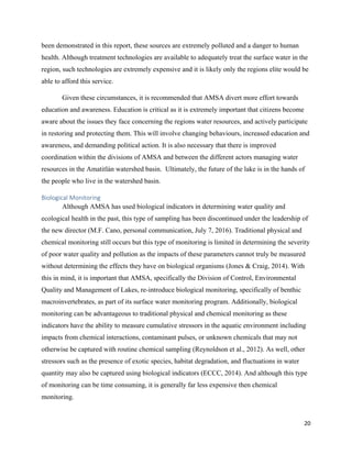 20
been demonstrated in this report, these sources are extremely polluted and a danger to human
health. Although treatment technologies are available to adequately treat the surface water in the
region, such technologies are extremely expensive and it is likely only the regions elite would be
able to afford this service.
Given these circumstances, it is recommended that AMSA divert more effort towards
education and awareness. Education is critical as it is extremely important that citizens become
aware about the issues they face concerning the regions water resources, and actively participate
in restoring and protecting them. This will involve changing behaviours, increased education and
awareness, and demanding political action. It is also necessary that there is improved
coordination within the divisions of AMSA and between the different actors managing water
resources in the Amatitlán watershed basin. Ultimately, the future of the lake is in the hands of
the people who live in the watershed basin.
Biological Monitoring
Although AMSA has used biological indicators in determining water quality and
ecological health in the past, this type of sampling has been discontinued under the leadership of
the new director (M.F. Cano, personal communication, July 7, 2016). Traditional physical and
chemical monitoring still occurs but this type of monitoring is limited in determining the severity
of poor water quality and pollution as the impacts of these parameters cannot truly be measured
without determining the effects they have on biological organisms (Jones & Craig, 2014). With
this in mind, it is important that AMSA, specifically the Division of Control, Environmental
Quality and Management of Lakes, re-introduce biological monitoring, specifically of benthic
macroinvertebrates, as part of its surface water monitoring program. Additionally, biological
monitoring can be advantageous to traditional physical and chemical monitoring as these
indicators have the ability to measure cumulative stressors in the aquatic environment including
impacts from chemical interactions, contaminant pulses, or unknown chemicals that may not
otherwise be captured with routine chemical sampling (Reynoldson et al., 2012). As well, other
stressors such as the presence of exotic species, habitat degradation, and fluctuations in water
quantity may also be captured using biological indicators (ECCC, 2014). And although this type
of monitoring can be time consuming, it is generally far less expensive then chemical
monitoring.
 