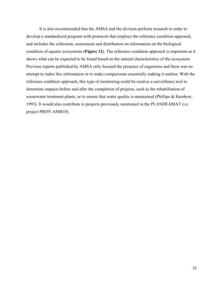 21
It is also recommended that the AMSA and the division perform research in order to
develop a standardized program with protocols that employs the reference condition approach,
and includes the collection, assessment and distribution on information on the biological
condition of aquatic ecosystems (Figure 12). The reference condition approach is important as it
shows what can be expected to be found based on the natural characteristics of the ecosystem.
Previous reports published by AMSA only focused the presence of organisms and there was no
attempt to index this information or to make comparisons essentially making it useless. With the
reference condition approach, this type of monitoring could be used as a surveillance tool to
determine impacts before and after the completion of projects, such as the rehabilitation of
wastewater treatment plants, or to ensure that water quality is maintained (Phillips & Rainbow,
1993). It would also contribute to projects previously mentioned in the PLANDEAMAT (i.e.
project PROY-AMB10).
 