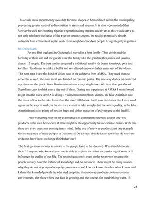 24
This could make more money available for more slopes to be stabilized within the municipality,
preventing greater rates of sedimentation in rivers and streams. It is also recommended that
Vetiver be used for resorting riparian vegetation along streams and rivers as this would serve to
not only reinforce the banks of the river or stream systems, but to also potentially absorb
nutrients from effluents of septic waste from neighbourhoods or people living illegally in gullies.
Rebecca Blass
For my first weekend in Guatemala I stayed in a host family. They celebrated the
birthday of their son and the guests were the family like the grandmother, aunts and cousins,
almost 15 people. The host mother prepared a traditional meal with beans, tomatoes, pork and
tortillas. The dinner was like a buffet and we all used one-way dishes made out of Styrofoam.
The next time I saw this kind of dishes was in the cafeteria from AMSA. They used them to
serve the dessert, the main meal was handed on ceramic plates. The one-way dishes encountered
my dinner at the places from Guatemalan almost every single time. We have also got a lot of
Styrofoam cups to drink every day out of them. During my experience at AMSA I was allowed
to get into the work AMSA is doing. I visited treatment plants, dumps, the lake Amatitlán and
the main inflow to the lake Amatitlán, the river Villalobos. And I saw the dishes like I have used
again on the way to work, in the river we visited to take samples for the water quality, in the lake
Amatitlán and also plenty of bottles, bags and dishes made out of polystyrene at the landfill.
I was wondering why in my experience it is comment to use this kind of one-way
products in the own home even if there might be the opportunity to use ceramic dishes. With this
there are a two questions coming in my mind. Is the use of one-way products just one example
for the nascence of many people in Guatemala? Or do they already know better but do not want
or do not know how to change their behaviour?
The first question is easier to answer – the people have to be educated. Who should educate
them? Everyone who knows better and is able to explain them that the producing of waste will
influence the quality of our life. The second question is even harder to answer because this
people already have the fortune of knowledge and do not use it. There might be many reasons
why they do not stop to produce polystyrene waste and I do not know them but what I know and
I share this knowledge with the educated people is, that one-way products contaminates our
environment, the place where our food is growing and the sources for our drinking water. If I
 