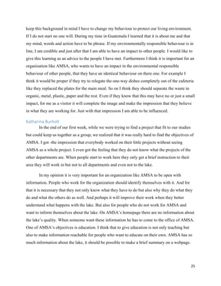 25
keep this background in mind I have to change my behaviour to protect our living environment.
If I do not start no one will. During my time in Guatemala I learned that it is about me and that
my mind, words and action have to be phrase. If my environmentally responsible behaviour is in
line, I am credible and just after that I am able to have an impact to other people. I would like to
give this learning as an advice to the people I have met. Furthermore I think it is important for an
organisation like AMSA, who wants to have an impact in the environmental responsible
behaviour of other people, that they have an identical behaviour on there one. For example I
think it would be proper if they try to relegate the one-way dishes completely out of the cafeteria
like they replaced the plates for the main meal. So on I think they should separate the waste in
organic, metal, plastic, paper and the rest. Even if they know that this may have no or just a small
impact, for me as a visitor it will complete the image and make the impression that they believe
in what they are working for. Just with that impression I am able to be influenced.
Katharina Burholt
In the end of our first week, while we were trying to find a project that fit to our studies
but could keep us together as a group, we realized that it was really hard to find the objectives of
AMSA. I got -the impression that everybody worked on their little projects without seeing
AMSA as a whole project. I even got the feeling that they do not know what the projects of the
other departments are. When people start to work here they only get a brief instruction to their
area they will work in but not to all departments and even not to the lake.
In my opinion it is very important for an organization like AMSA to be open with
information. People who work for the organization should identify themselves with it. And for
that it is necessary that they not only know what they have to do but also why they do what they
do and what the others do as well. And perhaps it will improve their work when they better
understand what happens with the lake. But also for people who do not work for AMSA and
want to inform themselves about the lake. On AMSA’s homepage there are no information about
the lake’s quality. When someone want these information he has to come to the office of AMSA.
One of AMSA’s objectives is education. I think that to give education is not only teaching but
also to make information reachable for people who want to educate on their own. AMSA has so
much information about the lake, it should be possible to make a brief summary on a webpage.
 