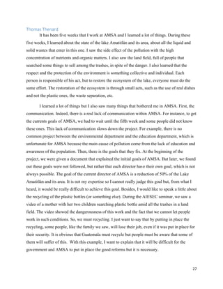 27
Thomas Thenard
It has been five weeks that I work at AMSA and I learned a lot of things. During these
five weeks, I learned about the state of the lake Amatitlán and its area, about all the liquid and
solid wastes that enter in this one. I saw the side effect of the pollution with the high
concentration of nutrients and organic matters. I also saw the land field, full of people that
searched some things to sell among the trashes, in spite of the danger. I also learned that the
respect and the protection of the environment is something collective and individual. Each
person is responsible of his act, but to restore the ecosystem of the lake, everyone must do the
same effort. The restoration of the ecosystem is through small acts, such as the use of real dishes
and not the plastic ones, the waste separation, etc.
I learned a lot of things but I also saw many things that bothered me in AMSA. First, the
communication. Indeed, there is a real lack of communication within AMSA. For instance, to get
the currents goals of AMSA, we had to wait until the fifth week and some people did not know
these ones. This lack of communication slows down the project. For example, there is no
common project between the environmental department and the education department, which is
unfortunate for AMSA because the main cause of pollution come from the lack of education and
awareness of the population. Then, there is the goals that they fix. At the beginning of the
project, we were given a document that explained the initial goals of AMSA. But later, we found
out these goals were not followed, but rather that each director have their own goal, which is not
always possible. The goal of the current director of AMSA is a reduction of 50% of the Lake
Amatitlán and its area. It is not my expertise so I cannot really judge this goal but, from what I
heard, it would be really difficult to achieve this goal. Besides, I would like to speak a little about
the recycling of the plastic bottles (or something else). During the AIESEC seminar, we saw a
video of a mother with her two children searching plastic bottle amid all the trashes in a land
field. The video showed the dangerousness of this work and the fact that we cannot let people
work in such conditions. So, we must recycling. I just want to say that by putting in place the
recycling, some people, like the family we saw, will lose their job, even if it was put in place for
their security. It is obvious that Guatemala must recycle but people must be aware that some of
them will suffer of this. With this example, I want to explain that it will be difficult for the
government and AMSA to put in place the good reforms but it is necessary.
 