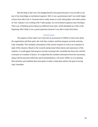 28
But the thing is that I am a bit disappointed by this project because I was not able to use
any of my knowledge as mechanical engineer. Still, it was a good project and I was really happy
to have been able to do it. I learned what it really means to work with peoples with others points
of view. Indeed, I was working with 3 other people, two environment engineers and a biologist.
Their way of thinking and working was different from mine, which disrupted me a little at the
beginning. But I think it was a good experience because I was able to learn from them.
Conclusion
The purpose of this report was to provide an assessment of AMSA to learn more about
the organization and their goals, the work they conduct, and their progress towards restoring
Lake Amatitlán. This included a description of the current situation as well as an evaluation in
light of this situation. Based on the research and personal observations and experiences of the
students, it would appear that progress towards restoring Lake Amatitlán has been slow and this
is because of a number of factors. It is hoped that the resultant information from the assessment,
along with the personal reflections and recommendations, will assist AMSA in re-evaluating
their priorities and establish short term goals in order to help them achieve the goal of saving
Lake Amatitlán.
 