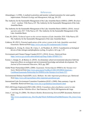 29
References
Almendinger, J. (1998). A method to prioritize and monitor wetland restoration for water-quality
improvement. Wetlands Ecology and Management, 6(4), pg. 241-252
The Authority for the Sustainable Management of the Lake Amatitlán Basin (AMSA). (2009). Brochure
– level – medium. Villa Nueva, GT: The Authority for the Sustainable Management of the Lake
Amatitlán Basin
The Authority for the Sustainable Management of the Lake Amatitlán Basin (AMSA). (2016). Annual
operative plan 2017. Villa Nueva, GT: The Authority for the Sustainable Management of the
Lake Amatitlán Basin
Cano, M. (2016). Technical report on the current situation of Lake Amatitlán 2016. Villa Nueva, GT:
The Authority for the Sustainable Management of the Lake Amatitlán Basin
Calderon, M. (2011). Potential applications of the vetiver system in the Lake Amatitlán watershed,
Guatemala. Retrieved from https://www.asla.org/2011studentawards/376.html
Cottingham, K., Ewing, H., Greer, M., Carey, C., & Weathers, K. (2015). Cyanobacteria as biological
drivers of lake nitrogen and phosphorus cycling. Ecosphere, 6(1), pg. 1-19
Environment and Climate Change Canada (ECCC). (2014). Science. Retrieved from
https://www.ec.gc.ca/rcba-cabin/default.asp?lang=En&n=D70D3175-1
Farmer, J., Knapp, D., & Benton, G. (2010). An elementary school environmental education field trip:
long-term effects on ecological and environmental knowledge and attitude development. The
Journal of Environmental Education, 38(3), pg. 2007
Global Water Partnership (GWP). (2008). Guatemala: Partnership for IWRM in the Naranjo river
basin. Retrieved from http://www.gwp.org/en/ToolBox/CASE-STUDIES/Americas--
Caribbean/Guatemala-Partnership-for-IWRM-in-the-Naranjo-river-basin-327/
Environmental Defense Fund (EDF). (n.d.). Methane: the other important greenhouse gas. Retrieved
from https://www.edf.org/methane-other-important-greenhouse-gas
International Lake Environment Committee Foundation (ILEC). (2009). Data summary: Lago de
Amatitlán. Retrieved from http://www.ilec.or.jp/database/nam/dnam41.html
INCLAM Grupo Empresarial (INCLAM). (2014). Consultancy plan of pollution control in Lake
Amatitlán and the Villalobos River. San Francisco, PA: INCLAM Ingenieria del Auga
Jones, C. & Craig, D. (2004). The Ontario Benthos Biomonitoring Network [PDF document]. Retrieved
from
http://www.escarpment.org/_files/file.php?fileid=fileRldmmoPmaM&filename=file_Jones.Craig
.pdf
 