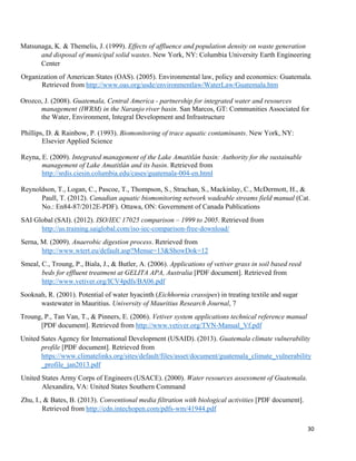 30
Matsunaga, K. & Themelis, J. (1999). Effects of affluence and population density on waste generation
and disposal of municipal solid wastes. New York, NY: Columbia University Earth Engineering
Center
Organization of American States (OAS). (2005). Environmental law, policy and economics: Guatemala.
Retrieved from http://www.oas.org/usde/environmentlaw/WaterLaw/Guatemala.htm
Orozco, J. (2008). Guatemala, Central America - partnership for integrated water and resources
management (IWRM) in the Naranjo river basin. San Marcos, GT: Communities Associated for
the Water, Environment, Integral Development and Infrastructure
Phillips, D. & Rainbow, P. (1993). Biomonitoring of trace aquatic contaminants. New York, NY:
Elsevier Applied Science
Reyna, E. (2009). Integrated management of the Lake Amatitlán basin: Authority for the sustainable
management of Lake Amatitlán and its basin. Retrieved from
http://srdis.ciesin.columbia.edu/cases/guatemala-004-en.html
Reynoldson, T., Logan, C., Pascoe, T., Thompson, S., Strachan, S., Mackinlay, C., McDermott, H., &
Paull, T. (2012). Canadian aquatic biomonitoring network wadeable streams field manual (Cat.
No.: En84-87/2012E-PDF). Ottawa, ON: Government of Canada Publications
SAI Global (SAI). (2012). ISO/IEC 17025 comparison – 1999 to 2005. Retrieved from
http://us.training.saiglobal.com/iso-iec-comparison-free-download/
Serna, M. (2009). Anaerobic digestion process. Retrieved from
http://www.wtert.eu/default.asp?Menue=13&ShowDok=12
Smeal, C., Troung, P., Biala, J., & Butler, A. (2006). Applications of vetiver grass in soil based reed
beds for effluent treatment at GELITA APA, Australia [PDF document]. Retrieved from
http://www.vetiver.org/ICV4pdfs/BA06.pdf
Sooknah, R. (2001). Potential of water hyacinth (Eichhornia crassipes) in treating textile and sugar
wastewater in Mauritius. University of Mauritius Research Journal, 7
Troung, P., Tan Van, T., & Pinners, E. (2006). Vetiver system applications technical reference manual
[PDF document]. Retrieved from http://www.vetiver.org/TVN-Manual_Vf.pdf
United Sates Agency for International Development (USAID). (2013). Guatemala climate vulnerability
profile [PDF document]. Retrieved from
https://www.climatelinks.org/sites/default/files/asset/document/guatemala_climate_vulnerability
_profile_jan2013.pdf
United States Army Corps of Engineers (USACE). (2000). Water resources assessment of Guatemala.
Alexandira, VA: United States Southern Command
Zhu, I., & Bates, B. (2013). Conventional media filtration with biological activities [PDF document].
Retrieved from http://cdn.intechopen.com/pdfs-wm/41944.pdf
 