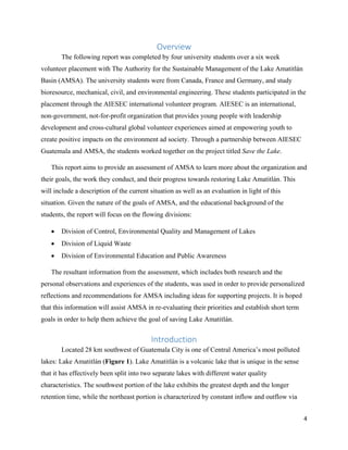 4
Overview
The following report was completed by four university students over a six week
volunteer placement with The Authority for the Sustainable Management of the Lake Amatitlán
Basin (AMSA). The university students were from Canada, France and Germany, and study
bioresource, mechanical, civil, and environmental engineering. These students participated in the
placement through the AIESEC international volunteer program. AIESEC is an international,
non-government, not-for-profit organization that provides young people with leadership
development and cross-cultural global volunteer experiences aimed at empowering youth to
create positive impacts on the environment ad society. Through a partnership between AIESEC
Guatemala and AMSA, the students worked together on the project titled Save the Lake.
This report aims to provide an assessment of AMSA to learn more about the organization and
their goals, the work they conduct, and their progress towards restoring Lake Amatitlán. This
will include a description of the current situation as well as an evaluation in light of this
situation. Given the nature of the goals of AMSA, and the educational background of the
students, the report will focus on the flowing divisions:
• Division of Control, Environmental Quality and Management of Lakes
• Division of Liquid Waste
• Division of Environmental Education and Public Awareness
The resultant information from the assessment, which includes both research and the
personal observations and experiences of the students, was used in order to provide personalized
reflections and recommendations for AMSA including ideas for supporting projects. It is hoped
that this information will assist AMSA in re-evaluating their priorities and establish short term
goals in order to help them achieve the goal of saving Lake Amatitlán.
Introduction
Located 28 km southwest of Guatemala City is one of Central America’s most polluted
lakes: Lake Amatitlán (Figure 1). Lake Amatitlán is a volcanic lake that is unique in the sense
that it has effectively been split into two separate lakes with different water quality
characteristics. The southwest portion of the lake exhibits the greatest depth and the longer
retention time, while the northeast portion is characterized by constant inflow and outflow via
 