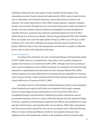 6
rehabilitate and persevere the water quality of Lake Amatitlán and the integrity of the
surrounding ecosystem. Projects initiated and implemented by AMSA mostly include activities
such as reforestation, environmental monitoring, and providing technical assistance and
education. The current administration within AMSA includes educators, engineers, biologists,
chemists, and more than 180 people who have been hired with the goal to improve the health of
the lake, and create awareness about the pollution and degradation occurring throughout the
watershed. However, results have been relatively insignificant despite the amount of effort
AMSA has put in over the past two decades. Chemical Oxygen Demand (COD) in the Villalobos
River, for example, have risen from approximately 40 mg/L in 2005 to over 245 mg/L in 2016
(Calderon, 2011; Cano 2016). Although some progress has been made, the majority of the
projects AMSA has taken on have only been partially successful due to a number of influential
factors, some of which will be identified in this report.
Political Background
According to the constitution, the water of Guatemala belongs to the Guatemalan people
(USACE, 2000). However, no comprehensive water policy exists to properly manage and
regulate water resources on a national scale (GWP, 2008). Although critical areas pertaining to
water resources management (such as effluent treatment), have attempted to be realized through
national laws, implementation and enforcement has been extremely difficult (OAS, 2005).
Numerous agencies have been established across Guatemala that are responsible for overseeing
water resources, but there is little coordination between them resulting in duplicated work and an
overall inefficient use of resources (USACE, 2000).
According to the Law of Development and Decentralization Councils, each municipality
within Guatemala must organize itself to plan its development which includes managing
resources and providing awareness and education to civil society (OAS, 2005).This is
accomplished through work performed by established government commissions and non-
governmental institutions. However, citizens within roles typically only have partial knowledge
of the laws, regulations, and best-practices required for the efficient and sustainable use of water
and other related resources and municipal public services (Orozco, 2008). Many municipalities
lack the necessary entities required for water resource governance (such as Municipal Planning
Offices or Justice for Municipal Matters), and the few municipalities that possess these
supporting entities often demonstrate weakness in the formulation of their development plan
 