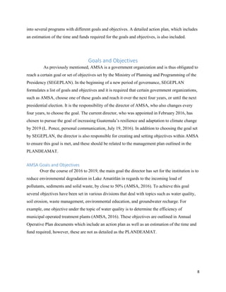 8
into several programs with different goals and objectives. A detailed action plan, which includes
an estimation of the time and funds required for the goals and objectives, is also included.
Goals and Objectives
As previously mentioned, AMSA is a government organization and is thus obligated to
reach a certain goal or set of objectives set by the Ministry of Planning and Programming of the
Presidency (SEGEPLAN). In the beginning of a new period of governance, SEGEPLAN
formulates a list of goals and objectives and it is required that certain government organizations,
such as AMSA, choose one of these goals and reach it over the next four years, or until the next
presidential election. It is the responsibility of the director of AMSA, who also changes every
four years, to choose the goal. The current director, who was appointed in February 2016, has
chosen to pursue the goal of increasing Guatemala’s resilience and adaptation to climate change
by 2019 (L. Ponce, personal communication, July 19, 2016). In addition to choosing the goal set
by SEGEPLAN, the director is also responsible for creating and setting objectives within AMSA
to ensure this goal is met, and these should be related to the management plan outlined in the
PLANDEAMAT.
AMSA Goals and Objectives
Over the course of 2016 to 2019, the main goal the director has set for the institution is to
reduce environmental degradation in Lake Amatitlán in regards to the incoming load of
pollutants, sediments and solid waste, by close to 50% (AMSA, 2016). To achieve this goal
several objectives have been set in various divisions that deal with topics such as water quality,
soil erosion, waste management, environmental education, and groundwater recharge. For
example, one objective under the topic of water quality is to determine the efficiency of
municipal operated treatment plants (AMSA, 2016). These objectives are outlined in Annual
Operative Plan documents which include an action plan as well as an estimation of the time and
fund required, however, these are not as detailed as the PLANDEAMAT.
 
