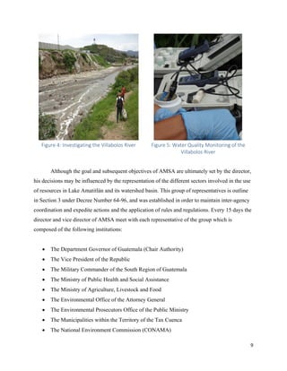 9
Figure 4: Investigating the Villabolos River Figure 5: Water Quality Monitoring of the
Villabolos River
Although the goal and subsequent objectives of AMSA are ultimately set by the director,
his decisions may be influenced by the representation of the different sectors involved in the use
of resources in Lake Amatitlán and its watershed basin. This group of representatives is outline
in Section 3 under Decree Number 64-96, and was established in order to maintain inter-agency
coordination and expedite actions and the application of rules and regulations. Every 15 days the
director and vice director of AMSA meet with each representative of the group which is
composed of the following institutions:
• The Department Governor of Guatemala (Chair Authority)
• The Vice President of the Republic
• The Military Commander of the South Region of Guatemala
• The Ministry of Public Health and Social Assistance
• The Ministry of Agriculture, Livestock and Food
• The Environmental Office of the Attorney General
• The Environmental Prosecutors Office of the Public Ministry
• The Municipalities within the Territory of the Tax Cuenca
• The National Environment Commission (CONAMA)
 