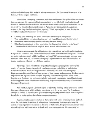 11
and the end of February. This period is when you can expect the Emergency Department to be
busiest, with the longest wait times.
To cut down Emergency Department wait times and increase the quality of the healthcare
that one receives, it is recommend that senior patients be provided with simple educational
resources about the healthcare system and alternative locations where quality health care can be
received. The Kingston-Frontenac Council on Aging has a wide selection of educational
resources that they distribute and update regularly. This is a great place to start! Topics that
would be beneficial to learn more about include:
s Knowing your own body and health conditions; is this truly an emergency?
s Your medical history; what medications am I on? Have I been treated for this before?
s Information about the triage process; how long will I be waiting?
s Other healthcare options; is there somewhere else I can go that might be better/faster?
s Transportation to and from the hospital; where will the ambulance take me?
It is also recommended that all health providers, caregivers, and health authorities in the
Kingston and Frontenac areas familiarise themselves better with the healthcare system. Too often
are senior patients wrongly told by healthcare workers (PSWs, community care workers, long-
term care centre staff, etc.) to visit the Emergency Department when their condition could be
treated much more efficiently at a different location.
Referring a senior patient to the proper healthcare provider can greatly improve the
quality of care that they receive and will greatly decrease the probability of readmission.
Research has shown that it also helps minimise wait times, and even saves Emergency
Departments and their staff a significant amount of time, money, and manpower. The Emergency
Department at Kingston General Hospital frequently sees individual patients return to the
hospital up to five times per week, especially for individuals experiencing mental health issues.
Receiving proper care at other healthcare sites may help decrease the frequency of visits to the
Emergency Department.
As it stands, Kingston General Hospital is reportedly planning future renovations for the
Emergency Department, which will take place in the next five to ten years. The first of many
changes to come is to hopefully hire specialised Emergency Department nurses with background
knowledge in geriatrics in order to better manage senior care.
By providing key decision-makers at the hospital with senior citizen input and feedback
about the Emergency Department, it is hoped that changes made significantly increase the
quality of care experienced by seniors in this area of the hospital. Hospital workers are very open
to receiving input and constructive feedback, so it is recommended that this partnership be
 