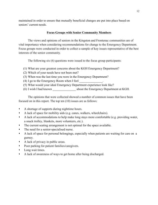 12
maintained in order to ensure that mutually beneficial changes are put into place based on
seniors’ current needs.
Focus Groups with Senior Community Members
The views and opinions of seniors in the Kingston and Frontenac communities are of
vital importance when considering recommendations for change to the Emergency Department.
Focus groups were conducted in order to collect a sample of key issues representative of the best
interests of the senior community.
The following six (6) questions were issued to the focus group participants:
(1) What are your greatest concerns about the KGH Emergency Department?
(2) Which of your needs have not been met?
(3) When was the last time you were in the Emergency Department?
(4) I go to the Emergency Room when I feel _______________.
(5) What would your ideal Emergency Department experience look like?
(6) I wish I had known _______________ about the Emergency Department at KGH.
The opinions that were collected showed a number of common issues that have been
focused on in this report. The top ten (10) issues are as follows:
s A shortage of supports during nighttime hours.
s A lack of space for mobility aids (e.g. canes, walkers, wheelchairs).
s A lack of accommodations to help make long stays more comfortable (e.g. providing water,
a snack trolley, blankets, more volunteers, etc.).
s The current seating arrangement is not optimal for the space available.
s The need for a senior-specialised nurse.
s A lack of space for personal belongings, especially when patients are waiting for care on a
gurney.
s A lack of privacy in public areas.
s Poor parking for patient families/caregivers.
s Long wait times.
s A lack of awareness of ways to get home after being discharged.
 