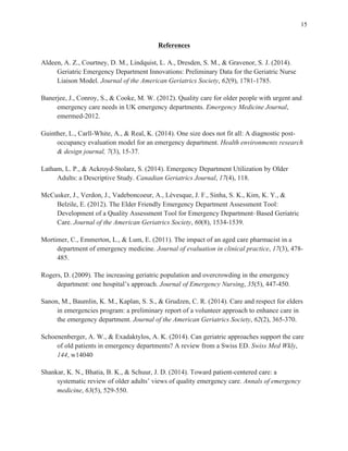 15
References
Aldeen, A. Z., Courtney, D. M., Lindquist, L. A., Dresden, S. M., & Gravenor, S. J. (2014).
Geriatric Emergency Department Innovations: Preliminary Data for the Geriatric Nurse
Liaison Model. Journal of the American Geriatrics Society, 62(9), 1781-1785.
Banerjee, J., Conroy, S., & Cooke, M. W. (2012). Quality care for older people with urgent and
emergency care needs in UK emergency departments. Emergency Medicine Journal,
emermed-2012.
Guinther, L., Carll-White, A., & Real, K. (2014). One size does not fit all: A diagnostic post-
occupancy evaluation model for an emergency department. Health environments research
& design journal, 7(3), 15-37.
Latham, L. P., & Ackroyd-Stolarz, S. (2014). Emergency Department Utilization by Older
Adults: a Descriptive Study. Canadian Geriatrics Journal, 17(4), 118.
McCusker, J., Verdon, J., Vadeboncoeur, A., Lévesque, J. F., Sinha, S. K., Kim, K. Y., &
Belzile, E. (2012). The Elder Friendly Emergency Department Assessment Tool:
Development of a Quality Assessment Tool for Emergency Department–Based Geriatric
Care. Journal of the American Geriatrics Society, 60(8), 1534-1539.
Mortimer, C., Emmerton, L., & Lum, E. (2011). The impact of an aged care pharmacist in a
department of emergency medicine. Journal of evaluation in clinical practice, 17(3), 478-
485.
Rogers, D. (2009). The increasing geriatric population and overcrowding in the emergency
department: one hospital’s approach. Journal of Emergency Nursing, 35(5), 447-450.
Sanon, M., Baumlin, K. M., Kaplan, S. S., & Grudzen, C. R. (2014). Care and respect for elders
in emergencies program: a preliminary report of a volunteer approach to enhance care in
the emergency department. Journal of the American Geriatrics Society, 62(2), 365-370.
Schoenenberger, A. W., & Exadaktylos, A. K. (2014). Can geriatric approaches support the care
of old patients in emergency departments? A review from a Swiss ED. Swiss Med Wkly,
144, w14040
Shankar, K. N., Bhatia, B. K., & Schuur, J. D. (2014). Toward patient-centered care: a
systematic review of older adults’ views of quality emergency care. Annals of emergency
medicine, 63(5), 529-550.
 