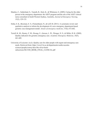 16
Shanley, C., Sutherland, S., Tumeth, R., Stott, K., & Whitmore, E. (2009). Caring for the older
person in the emergency department: the ASET program and the role of the ASET clinical
nurse consultant in South Western Sydney, Australia. Journal of Emergency Nursing,
35(2), 129-133.
Sinha, S. K., Bessman, E. S., Flomenbaum, N., & Leff, B. (2011). A systematic review and
qualitative analysis to inform the development of a new emergency department-based
geriatric case management model. Annals of emergency medicine, 57(6), 672-682.
Terrell, K. M., Hustey, F. M., Hwang, U., Gerson, L. W., Wenger, N. S., & Miller, D. K. (2009).
Quality indicators for geriatric emergency care. Academic Emergency Medicine, 16(5),
441-449.
University of Leicester. (n.d.). Quality care for older people with urgent and emergency care
needs. Retrieved from: https://www2.le.ac.uk/departments/cardiovascular-
sciences/people/conroy/docs/the-silver-book-
subsections/SILVER_BOOK_FINAL_CLINICAL.pdf
 