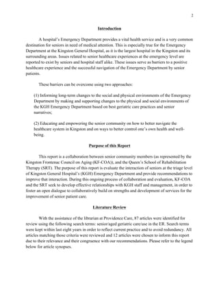 2
Introduction
A hospital’s Emergency Department provides a vital health service and is a very common
destination for seniors in need of medical attention. This is especially true for the Emergency
Department at the Kingston General Hospital, as it is the largest hospital in the Kingston and its
surrounding areas. Issues related to senior healthcare experiences at the emergency level are
reported to exist by seniors and hospital staff alike. These issues serve as barriers to a positive
healthcare experience and the successful navigation of the Emergency Department by senior
patients.
These barriers can be overcome using two approaches:
(1) Informing long-term changes to the social and physical environments of the Emergency
Department by making and supporting changes to the physical and social environments of
the KGH Emergency Department based on best geriatric care practices and senior
narratives;
(2) Educating and empowering the senior community on how to better navigate the
healthcare system in Kingston and on ways to better control one’s own health and well-
being.
Purpose of this Report
This report is a collaboration between senior community members (as represented by the
Kingston Frontenac Council on Aging (KF-COA)), and the Queen’s School of Rehabilitation
Therapy (SRT). The purpose of this report is evaluate the interaction of seniors at the triage level
of Kingston General Hospital’s (KGH) Emergency Department and provide recommendations to
improve that interaction. During this ongoing process of collaboration and evaluation, KF-COA
and the SRT seek to develop effective relationships with KGH staff and management, in order to
foster an open dialogue to collaboratively build on strengths and development of services for the
improvement of senior patient care.
Literature Review
With the assistance of the librarian at Providence Care, 87 articles were identified for
review using the following search terms: senior/aged geriatric care/use in the ER. Search terms
were kept within last eight years in order to reflect current practice and to avoid redundancy. All
articles matching those criteria were reviewed and 12 articles were chosen to inform this report
due to their relevance and their congruence with our recommendations. Please refer to the legend
below for article synopses.
 