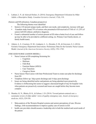 3
1. Latham, L. P., & Ackroyd-Stolarz, S. (2014). Emergency Department Utilization by Older
Adults: a Descriptive Study. Canadian Geriatrics Journal, 17(4), 118.
(Seniors and ED utilization, Canadian perspective)
The following themes were identified:
s Seniors (+65 present unique needs, and their care needs, and complexity, increase with age)
s Canadian study found 75% of seniors who presented at ED received a CTAS of 1-3; 25% of
seniors left ED without a definitive diagnosis.
s Found a substantial number of seniors present at ED when a better level of care and follow-
up may be able to be provided in a different setting. (ie. Primary Care Family doctor, or
family health team).
2. Aldeen, A. Z., Courtney, D. M., Lindquist, L. A., Dresden, S. M., & Gravenor, S. J. (2014).
Geriatric Emergency Department Innovations: Preliminary Data for the Geriatric Nurse Liaison
Model. Journal of the American Geriatrics Society, 62(9), 1781-1785.
(THE GEDI NURSE LIAISON MODEL)
s Nurse Liaison in ED completing Screening for:
o Cognition
o Delirium
o Falls Risk
o Function Status (ADLS)
o Care Transition
o Caregiver Strain
s Nurse liaison Then Liaises with Inter Professional Team to create care-plan for discharge
from ED
s Telephone follow-up: 3days posts discharge and 14 days post-discharge
s Issues are being identified earlier and patients are being admitted more proactively.
Evidence is forthcoming but seems to suggest a decreased length of stay for hospital visits
when patients are proactively screened and issues are caught before they become more
complex.
3. Shankar, K. N., Bhatia, B. K., & Schuur, J. D. (2014). Toward patient-centered care: a
systematic review of older adults’ views of quality emergency care. Annals of emergency
medicine, 63(5), 529-550.
s Meta-analysis of the Western Hospital systems and seniors perceptions of care. Diverse
findings, with recommendations to improve quality care of seniors in ED.
s health care providers should assume a leadership role in both the medical and social needs of
the patient
 