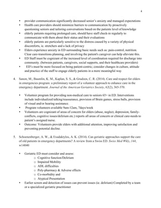 4
s provider communication significantly decreased senior’s anxiety and managed expectations
s Health care providers should minimize barriers to communication by proactively
questioning seniors and tailoring conversations based on the patients level of knowledge
s elderly patients requiring prolonged care, should have staff check-in regularly to
communicate with them about their status and their evaluations
s elderly patients are particularly sensitive to the distress caused by a variety of physical
discomforts, ie. stretchers and a lack of privacy
s Elders experience anxiety in ED surrounding basic needs such as: pain-control, nutrition.
Clear care-transitions planning, and involving the patient's caregiver can help alleviate this.
s ED Staff must be cognizant of the increased level of coordination required for discharge into
community. (between patients, caregivers, social supports, and their healthcare providers)
s ED’s must be more focused on being patient-centric; consider changes in culture, attitude
and practice of the staff to engage elderly patients in a more meaningful way
4. Sanon, M., Baumlin, K. M., Kaplan, S. S., & Grudzen, C. R. (2014). Care and respect for elders
in emergencies program: a preliminary report of a volunteer approach to enhance care in the
emergency department. Journal of the American Geriatrics Society, 62(2), 365-370.
s Volunteer program for providing non-medical care to seniors 65+ in ED. Interventions
include individualized talking/reassurance, provision of Brain games, stress balls, provision
of visual and/or hearing assistance.
s Program volunteers available 9am-12am, 7days/week
s Volunteers are cognizant of areas of concern for elders (abuse, neglect, depression, family-
conflicts, cognitive issues/delirium etc.) reports all areas of concern or clinical care-needs to
patient’s assigned nurse.
s Outcome: Volunteers provide elders with additional attention, improving satisfaction and
preventing potential decline.
5. Schoenenberger, A. W., & Exadaktylos, A. K. (2014). Can geriatric approaches support the care
of old patients in emergency departments? A review from a Swiss ED. Swiss Med Wkly, 144,
w14040
s Geriatric ED must consider and assess:
o Cognitive function/Delirium
o Impaired Mobility
o ADL difficulties
o Poly-pharmacy & Adverse effects
o Co-morbidity and
o Atypical Presentation
s Earlier screen and detection of issues can prevent issues (ie. delirium) Completed by a team
or a specialized geriatric practitioner
 