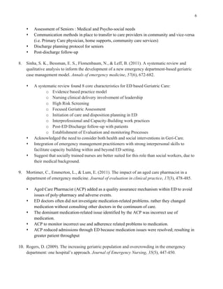 6
s Assessment of Seniors : Medical and Psycho-social needs
s Communication methods in place to transfer to care providers in community and vice-versa
(i.e. Primary Care physician, home supports, community care services)
s Discharge planning protocol for seniors
s Post-discharge follow-up
8. Sinha, S. K., Bessman, E. S., Flomenbaum, N., & Leff, B. (2011). A systematic review and
qualitative analysis to inform the development of a new emergency department-based geriatric
case management model. Annals of emergency medicine, 57(6), 672-682.
s A systematic review found 8 core characteristics for ED based Geriatric Care:
o Evidence based practice model
o Nursing clinical delivery involvement of leadership
o High Risk Screening
o Focused Geriatric Assessment
o Initiation of care and disposition planning in ED
o Interprofessional and Capacity-Building work practices
o Post-ED Discharge follow-up with patients
o Establishment of Evaluation and monitoring Processes
s Acknowledged the need to consider both health and social interventions in Geri-Care.
s Integration of emergency management practitioners with strong interpersonal skills to
facilitate capacity building within and beyond ED setting.
s Suggest that socially trained nurses are better suited for this role than social workers, due to
their medical background.
9. Mortimer, C., Emmerton, L., & Lum, E. (2011). The impact of an aged care pharmacist in a
department of emergency medicine. Journal of evaluation in clinical practice, 17(3), 478-485.
s Aged Care Pharmacist (ACP) added as a quality assurance mechanism within ED to avoid
issues of poly-pharmacy and adverse events.
s ED doctors often did not investigate medication-related problems. rather they changed
medication without consulting other doctors in the continuum of care.
s The dominant medication-related issue identified by the ACP was incorrect use of
medication.
s ACP to monitor incorrect use and adherence related problems to medication.
s ACP reduced admissions through ED because medication issues were resolved; resulting in
greater patient throughput
10. Rogers, D. (2009). The increasing geriatric population and overcrowding in the emergency
department: one hospital’s approach. Journal of Emergency Nursing, 35(5), 447-450.
 