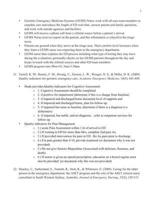 7
s Geriatric Emergency Medicine Systems (GEMS) Nurse work with all care team members to:
expedite care and reduce the length of ED wait time, answer patient and family questions,
and work with outside agencies and facilities.
s GEMS will receive a phone call from a referral source before a patient’s arrival.
s GEMS Nurse receives report on the patient, and this information is relayed to the triage
nurse.
s Patients are greeted when they arrive at the triage area. Their comfort level increases when
they learn a GEMS nurse was expecting them in the emergency department.
s GEMS nurse then explains the ED process including what type of testing they may have
during the evaluation; personally checks on her GEMS patients throughout the day and
keeps in touch with the referral sources and other ED team members.
s GEMS program runs Mon-Fri, 9am-5:30pm
11. Terrell, K. M., Hustey, F. M., Hwang, U., Gerson, L. W., Wenger, N. S., & Miller, D. K. (2009).
Quality indicators for geriatric emergency care. Academic Emergency Medicine, 16(5), 441-449.
s Study provides Quality indicators for Cognitive Assessment:
o 1. Cognitive Assessment should be completed
o 2. if positive for impairment (determine if this is a change from baseline)
o 3. if impaired and discharged home document level of supports and
o 4. If impaired and discharged home, plan for follow-up
o 5. if impaired but same as baseline, determine if there is a diagnosis (i.e
alzheimers)
o 6. if impaired, but stable, and no diagnosis…refer to outpatient services for
follow-up
s Quality indicators for Pain Management
o 1.) acute Pain Assessment within 1 hr of arrival to ED
o 2.) If waiting in ED for more than 6hrs, complete 2nd pain Ax.
o 3.) If provided intervention for pain in ED , Re-Ax pain prior to discharge.
o 4.) For pain greater than 4/10, provide treatment (or document why it was not
provided)
o 5.) Do not give Seniors Meperidine (Associated with delirium, fractures, and
death)
o 6.) If senior is given an opioid prescription, education on a bowel regime must
also be provided. (or document why this was not provided)
12. Shanley, C., Sutherland, S., Tumeth, R., Stott, K., & Whitmore, E. (2009). Caring for the older
person in the emergency department: the ASET program and the role of the ASET clinical nurse
consultant in South Western Sydney, Australia. Journal of Emergency Nursing, 35(2), 129-133.
 