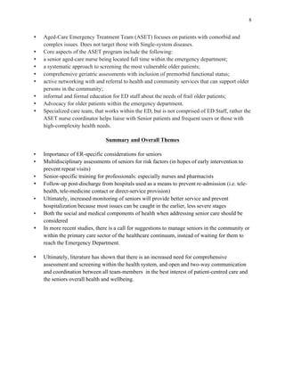 8
s Aged-Care Emergency Treatment Team (ASET) focuses on patients with comorbid and
complex issues. Does not target those with Single-system diseases.
s Core aspects of the ASET program include the following:
s a senior aged-care nurse being located full time within the emergency department;
s a systematic approach to screening the most vulnerable older patients;
s comprehensive geriatric assessments with inclusion of premorbid functional status;
s active networking with and referral to health and community services that can support older
persons in the community;
s informal and formal education for ED staff about the needs of frail older patients;
s Advocacy for older patients within the emergency department.
s Specialized care team, that works within the ED, but is not comprised of ED Staff, rather the
ASET nurse coordinator helps liaise with Senior patients and frequent users or those with
high-complexity health needs.
Summary and Overall Themes
s Importance of ER-specific considerations for seniors
s Multidisciplinary assessments of seniors for risk factors (in hopes of early intervention to
prevent repeat visits)
s Senior-specific training for professionals: especially nurses and pharmacists
s Follow-up post-discharge from hospitals used as a means to prevent re-admission (i.e. tele-
health, tele-medicine contact or direct-service provision)
s Ultimately, increased monitoring of seniors will provide better service and prevent
hospitalization because most issues can be caught in the earlier, less severe stages
s Both the social and medical components of health when addressing senior care should be
considered
s In more recent studies, there is a call for suggestions to manage seniors in the community or
within the primary care sector of the healthcare continuum, instead of waiting for them to
reach the Emergency Department.
s Ultimately, literature has shown that there is an increased need for comprehensive
assessment and screening within the health system, and open and two-way communication
and coordination between all team-members in the best interest of patient-centred care and
the seniors overall health and wellbeing.
 
