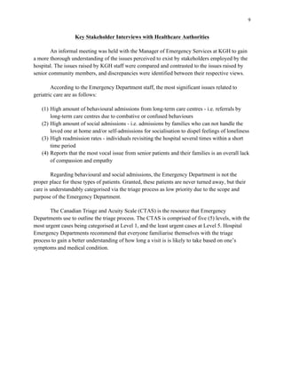 9
Key Stakeholder Interviews with Healthcare Authorities
An informal meeting was held with the Manager of Emergency Services at KGH to gain
a more thorough understanding of the issues perceived to exist by stakeholders employed by the
hospital. The issues raised by KGH staff were compared and contrasted to the issues raised by
senior community members, and discrepancies were identified between their respective views.
According to the Emergency Department staff, the most significant issues related to
geriatric care are as follows:
(1) High amount of behavioural admissions from long-term care centres - i.e. referrals by
long-term care centres due to combative or confused behaviours
(2) High amount of social admissions - i.e. admissions by families who can not handle the
loved one at home and/or self-admissions for socialisation to dispel feelings of loneliness
(3) High readmission rates - individuals revisiting the hospital several times within a short
time period
(4) Reports that the most vocal issue from senior patients and their families is an overall lack
of compassion and empathy
Regarding behavioural and social admissions, the Emergency Department is not the
proper place for these types of patients. Granted, these patients are never turned away, but their
care is understandably categorised via the triage process as low priority due to the scope and
purpose of the Emergency Department.
The Canadian Triage and Acuity Scale (CTAS) is the resource that Emergency
Departments use to outline the triage process. The CTAS is comprised of five (5) levels, with the
most urgent cases being categorised at Level 1, and the least urgent cases at Level 5. Hospital
Emergency Departments recommend that everyone familiarise themselves with the triage
process to gain a better understanding of how long a visit is is likely to take based on one’s
symptoms and medical condition.
 