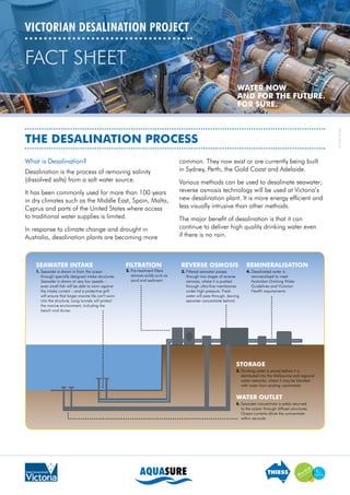 The Desalination Process
VICTORIAN DESALINATION PROJECT
What is Desalination?
Desalination is the process of removing salinity
(dissolved salts) from a salt water source.
It has been commonly used for more than 100 years
in dry climates such as the Middle East, Spain, Malta,
Cyprus and parts of the United States where access
to traditional water supplies is limited.
In response to climate change and drought in
Australia, desalination plants are becoming more
common. They now exist or are currently being built
in Sydney, Perth, the Gold Coast and Adelaide.
Various methods can be used to desalinate seawater;
reverse osmosis technology will be used at Victoria’s
new desalination plant. It is more energy efficient and
less visually intrusive than other methods.
The major benefit of desalination is that it can
continue to deliver high quality drinking water even
if there is no rain.
FACT SHEET
TDV-FS-0010-01
 