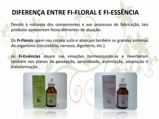 DIFERENÇA ENTRE FI-FLORAL E FI-ESSÊNCIA
Devido à natureza dos componentes e aos processos de fabricação, tais
produtos apresentam focos diferentes de atuação.
Os Fi-Florais agem nos corpos sutis e abarcam também os grandes sistemas
do organismo (circulatório, nervoso, digestório, etc.).
As Fi-Essências atuam nas emoções harmonizando-as e reverberam
também nos planos da percepção, aprendizado, assimilação, adaptação e
transformação.
 