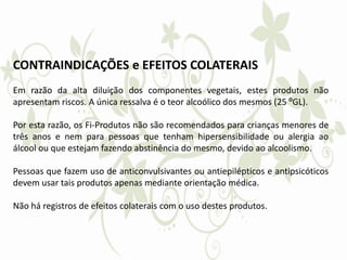 CONTRAINDICAÇÕES e EFEITOS COLATERAIS
Em razão da alta diluição dos componentes vegetais, estes produtos não
apresentam riscos. A única ressalva é o teor alcoólico dos mesmos (25 ºGL).
Por esta razão, os Fi-Produtos não são recomendados para crianças menores de
três anos e nem para pessoas que tenham hipersensibilidade ou alergia ao
álcool ou que estejam fazendo abstinência do mesmo, devido ao alcoolismo.
Pessoas que fazem uso de anticonvulsivantes ou antiepilépticos e antipsicóticos
devem usar tais produtos apenas mediante orientação médica.
Não há registros de efeitos colaterais com o uso destes produtos.
 