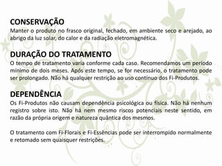 CONSERVAÇÃO
Manter o produto no frasco original, fechado, em ambiente seco e arejado, ao
abrigo da luz solar, do calor e da radiação eletromagnética.
DURAÇÃO DO TRATAMENTO
O tempo de tratamento varia conforme cada caso. Recomendamos um período
mínimo de dois meses. Após este tempo, se for necessário, o tratamento pode
ser prolongado. Não há qualquer restrição ao uso contínuo dos Fi-Produtos.
DEPENDÊNCIA
Os Fi-Produtos não causam dependência psicológica ou física. Não há nenhum
registro sobre isto. Não há nem mesmo riscos potenciais neste sentido, em
razão da própria origem e natureza quântica dos mesmos.
O tratamento com Fi-Florais e Fi-Essências pode ser interrompido normalmente
e retomado sem quaisquer restrições.
 