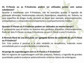 Os Fi-Florais ou as Fi-Essências podem ser utilizados juntos com outras
substâncias?
Durante o tratamento com Fi-Produtos, não há restrições quanto à ingestão de
quaisquer alimentos, medicamentos naturais, fitoterápicos, alopáticos, etc. Todavia, no
caso específico de drogas muito sensíveis ao álcool (por exemplo, anticonvulsivantes,
antiepilépticos e antipsicóticos) é importante o acompanhamento médico.
Quantos Fi-Florais ou Fi-Essências podem ser utilizados ao mesmo tempo?
É conveniente que se utilize no máximo dois produtos diferentes simultaneamente.
Pode ser dois Fi-Florais ou duas Fi-Essências ou um Fi-Floral e uma Fi-Essência.
A fórmula floral de uso (SU) pode ser agregada dentro do conteúdo de um Fi-Floral
ou Fi-Essência?
Sim. Esta prática é possível e já está validada na terapêutica, trazendo maior
comodidade para o usuário durante o tratamento.
Há perigo de superdosagem com os Fi-Florais e Fi-Essências?
Não há registros de superdosagem com tais produtos. Todavia, a ingestão de grandes
quantidades poderá ocasionar potencialmente sintomas típicos da embriaguez.
 