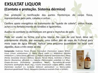 EXSULTAT LIQUOR
(Contato e proteção. Sistema dérmico)
Traz proteção e tonificação das partes fronteiriças do corpo físico,
representadas pela pele, cabelos e unhas.
Confere apoio energético no tratamento da “queda de cabelo”, unhas fracas,
acnes e no fortalecimento de tendões e ligamentos.
Auxilia no combate às dermatoses em geral e manchas de pele.
Pode ser usado na forma oral e/ou tópica. No caso de uso local, deve ser
previamente diluído, por exemplo, uma colher das de sopa do Fi-Floral para
meio copo de água filtrada. Aplicar uma pequena quantidade no local com
algodão, duas a três vezes ao dia.
Composição: Essências Florais (flores): Foeniculum (Foeniculum vulgare Miller),
Linum (Linum usitatissimum L.), Malus (Pyrus malus L.), Millefolium (Achillea
millefolium L.), Salvia (Salvia officinalis L.), Pastoris (Zeyheria tuberculosa Bur.), Silene
(Pentas lanceolata (Forssk.) Deflers); Cocções Florais (flores, brotinhos e folhas):
Alecrim (Rosmarinus officinalis L.), Caapeba (Pothomorphe umbellata (L.) Miq.),
Chapéu-de-couro (Echinodorus grandiflorus Mitch.), Douradinha-do-campo
(Psychotria xanthophylla Muell. Arg.), Funcho (Foeniculum vulgare Miller), Jatobá
(Hymenaea courbaril L.), Jurubeba (Solanum paniculatum L.), Mama-cadela
(Brosimum gaudichaudii Trécul), Sabugueiro (Sambucus australis Cham. e Schltdl.).
 