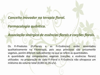 Conceito inovador na terapia floral.
Farmacologia quântica.
Associação sinérgica de essências florais e cocções florais.
Os Fi-Produtos (Fi-Florais e as Fi-Essências) estão assentados
qualitativamente na Fitoterapia, pois seus princípios são unicamente
vegetais, porém diferem radicalmente no que se refere às quantidades.
A quantidade dos componentes vegetais (cocções e essências florais)
utilizados na preparação de cada Fi-Floral e Fi-Essência não ultrapassa um
milésimo do volume total (0,001-0,1% v/v).
 