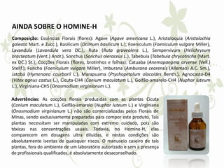 AINDA SOBRE O HOMINE-H
Composição: Essências Florais (flores): Agave (Agave americana L.), Aristoloquia (Aristolochia
galeata Mart. e Zucc.), Basilicum (Ocimum basilicum L.), Foeniculum (Foeniculum vulgare Miller),
Lavandula (Lavandula vera DC.), Ruta (Ruta graveolens L.), Sempervivum (Helichrysum
bracteatum (Vent.) Andr.), Sonchus (Sonchus oleraceus L.), Tabebuia (Tabebuia chrysotricha (Mart.
ex DC.) St.); Cocções Florais (flores, brotinhos e folhas): Catuaba (Anemopaegma arvense (Vell.)
Stellf.), Funcho (Foeniculum vulgare Miller), Imburana (Amburana cearensis (Allemao) A.C. Sm.),
Jatobá (Hymenaea courbaril L.), Marapuama (Ptychopetalum olacoides Benth.), Agnocasto-D4
(Vitex agnus castus L.), Cicuta-CH4 (Conium maculatum L.), Golfão-amarelo-CH4 (Nuphar luteum
L.), Virginiana-CH5 (Onosmodium virginianum L.).
Advertências: As cocções florais produzidas com as plantas Cicuta
(Conium maculatum L.), Golfão-amarelo (Nuphar luteum L.) e Virginiana
(Onosmodium virginianum L.) não são comercializadas pelos Florais de
Minas, sendo exclusivamente preparadas para compor este produto. Tais
plantas necessitam ser manipuladas com extremo cuidado, pois são
tóxicas nas concentrações usuais. Todavia, no Homine-H, elas
comparecem em dosagens ultra diluídas, e nestas condições são
absolutamente isentas de quaisquer riscos. O manuseio caseiro de tais
plantas, fora do ambiente de um laboratório autorizado e sem a presença
de profissionais qualificados, é absolutamente desaconselhado.
 
