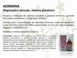 HORMINA
(Regulação e ativação. Sistema glandular)
Favorece a integração dos sistemas energético e glandular femininos, ajudando
nas funções metabólicas e na regulação hormonal.
Contribui para a harmonização das glândulas femininas, sendo um preventivo
contra distúrbios menstruais (TPM, irregularidades no ciclo, etc.) e da menopausa
(fogachos, irritabilidade, etc.).
Revitaliza o sistema reprodutor feminino.
Composição: Essências Florais (flores): Ficus (Ficus carica L.), Hibiscus
(Hibiscus rosa-sinensis L.), Lantana (Lantana camara L.), Margarites
(Chrysanthemum leucanthemum L.), Matricaria (Matricaria chamomilla L.),
Millefolium (Achillea millefolium L.); Cocções Florais (flores, brotinhos e
folhas): Alecrim (Rosmarinus officinalis L.), Alho (Allium sativum L.),
Camomila (Matricaria chamomilla L.), Cardo-santo (Cnicus benedictus L.),
Damiana (Turnera ulmifolia L.), Japecanga (Smilax brasiliensis Spreng.),
Margarida (Chrysanthemum leucanthemum L.).
 