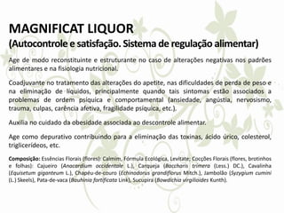 MAGNIFICAT LIQUOR
(Autocontrolee satisfação.Sistema de regulação alimentar)
Age de modo reconstituinte e estruturante no caso de alterações negativas nos padrões
alimentares e na fisiologia nutricional.
Coadjuvante no tratamento das alterações do apetite, nas dificuldades de perda de peso e
na eliminação de líquidos, principalmente quando tais sintomas estão associados a
problemas de ordem psíquica e comportamental (ansiedade, angústia, nervosismo,
trauma, culpas, carência afetiva, fragilidade psíquica, etc.).
Auxilia no cuidado da obesidade associada ao descontrole alimentar.
Age como depurativo contribuindo para a eliminação das toxinas, ácido úrico, colesterol,
triglicerídeos, etc.
Composição: Essências Florais (flores): Calmim, Fórmula Ecológica, Levitate; Cocções Florais (flores, brotinhos
e folhas): Cajueiro (Anacardium occidentale L.), Carqueja (Baccharis trimera (Less.) DC.), Cavalinha
(Equisetum giganteum L.), Chapéu-de-couro (Echinodorus grandiflorus Mitch.), Jambolão (Syzygium cumini
(L.) Skeels), Pata-de-vaca (Bauhinia fortificata Link), Sucupira (Bowdichia virgilioides Kunth).
 