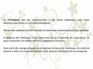 Os Fi-Produtos não são medicamentos e não foram elaborados para tratar
doenças específicas ou sintomas patológicos.
Nãose deve substituir nenhum remédio ou tratamento convencional por estes produtos.
O objetivo dos mesmos é trazer bem-estar geral e expansão de consciência, os
quais instauram um estado sistêmico propenso a autocura.
Caso você não consiga alcançar seus objetivos na busca de mudanças, no modo de
encarar a vida e na conquista do bem-estar, procure orientação de seu terapeuta.
 