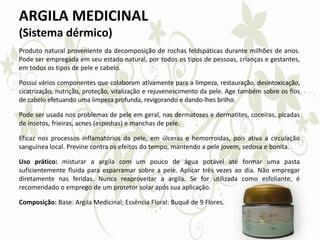 ARGILA MEDICINAL
(Sistema dérmico)
Produto natural proveniente da decomposição de rochas feldspáticas durante milhões de anos.
Pode ser empregada em seu estado natural, por todos os tipos de pessoas, crianças e gestantes,
em todos os tipos de pele e cabelo.
Possui vários componentes que colaboram ativamente para a limpeza, restauração, desintoxicação,
cicatrização, nutrição, proteção, vitalização e rejuvenescimento da pele. Age também sobre os fios
de cabelo efetuando uma limpeza profunda, revigorando e dando-lhes brilho.
Pode ser usada nos problemas de pele em geral, nas dermatoses e dermatites, coceiras, picadas
de insetos, frieiras, acnes (espinhas) e manchas de pele.
Eficaz nos processos inflamatórios da pele, em úlceras e hemorroidas, pois ativa a circulação
sanguínea local. Previne contra os efeitos do tempo, mantendo a pele jovem, sedosa e bonita.
Uso prático: misturar a argila com um pouco de água potável até formar uma pasta
suficientemente fluida para esparramar sobre a pele. Aplicar três vezes ao dia. Não empregar
diretamente nas feridas. Nunca reaproveitar a argila. Se for utilizada como esfoliante, é
recomendado o emprego de um protetor solar após sua aplicação.
Composição: Base: Argila Medicinal; Essência Floral: Buquê de 9 Flores.
 
